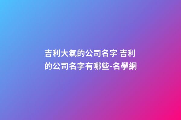 吉利大氣的公司名字 吉利的公司名字有哪些-名學網-第1張-公司起名-玄機派